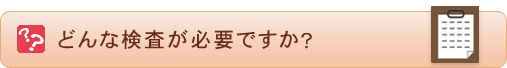 どんな検査が必要ですか？